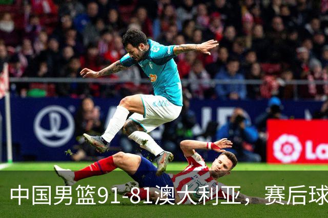 中国男篮91-81澳大利亚，赛后球员表现评分：3满分4优秀 2及格